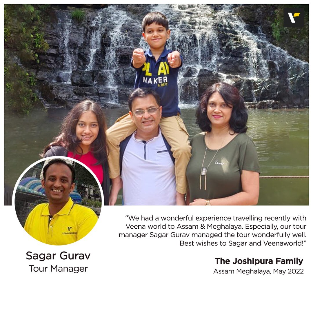 “We had a wonderful experience travelling recently with Veena world to Assam & Meghalaya. Especially, our tour manager Sagar Gurav managed the tour wonderfully well. Sagar ensured that the large group of 33 tourists always manage time, he was thorough, candid and clear in all his communications and that helped us manage time. He has great people skills and deals with any challenges with a cool mind. He has been approachable, friendly, helpful and well organized. It is tour managers like Sagar that make any tour memorable. We congratulate Veena World for organizing such a wonderful tour and we wish to have many more tours with Veena world. Best wishes to Sagar and Veenaworld!” - The Joshipura Family#OurGuestSpeaks#Testimonials#VeenaWorld